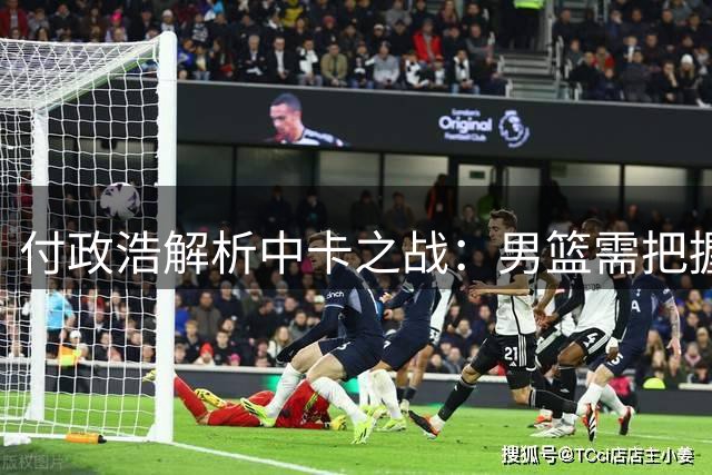 付政浩解析中卡之战：男篮需把握挡拆与外线优势