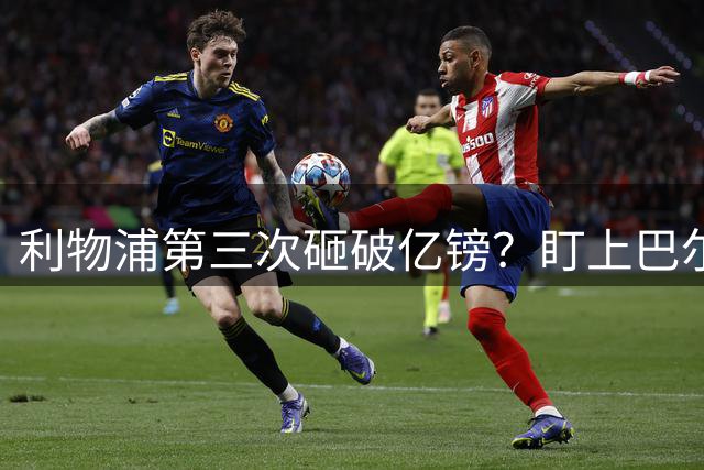 利物浦第三次砸破亿镑？盯上巴尔科拉，大巴黎咬死1.45亿不松口