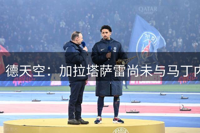 德天空：加拉塔萨雷尚未与马丁内利就个人条款达成协议