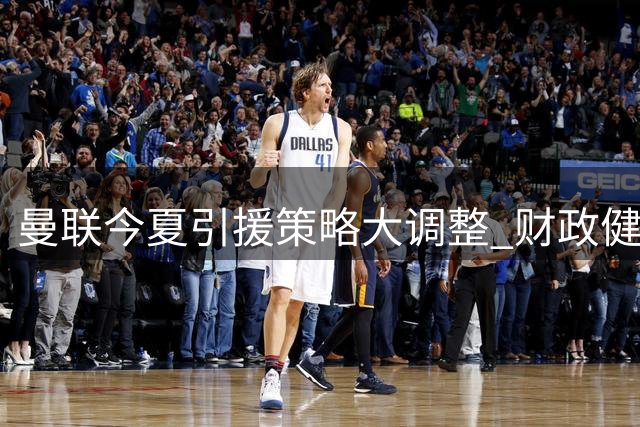 曼联今夏引援策略大调整 财政健康优先于豪购明星