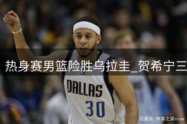 热身赛男篮险胜乌拉圭 贺希宁三分神准胡金秋全能表现