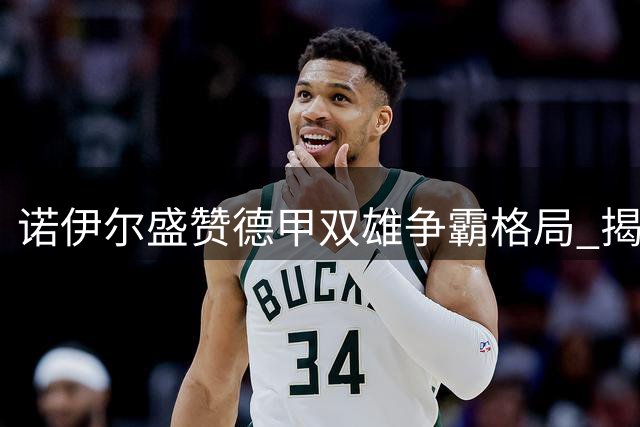 诺伊尔盛赞德甲双雄争霸格局 揭秘孔帕尼带队秘诀