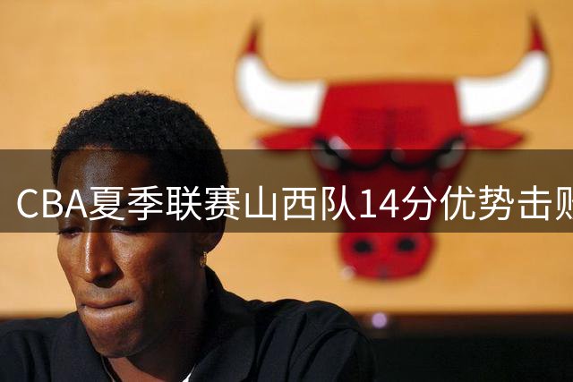CBA夏季联赛山西队14分优势击败江苏队，原帅砍下25分